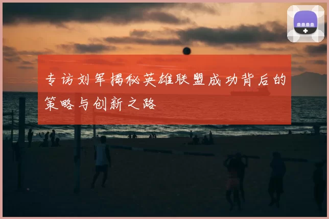 专访刘军揭秘英雄联盟成功背后的策略与创新之路