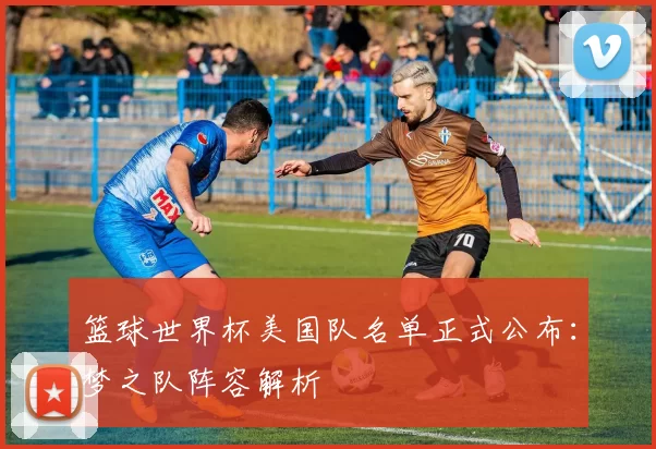 篮球世界杯美国队名单正式公布:梦之队阵容解析