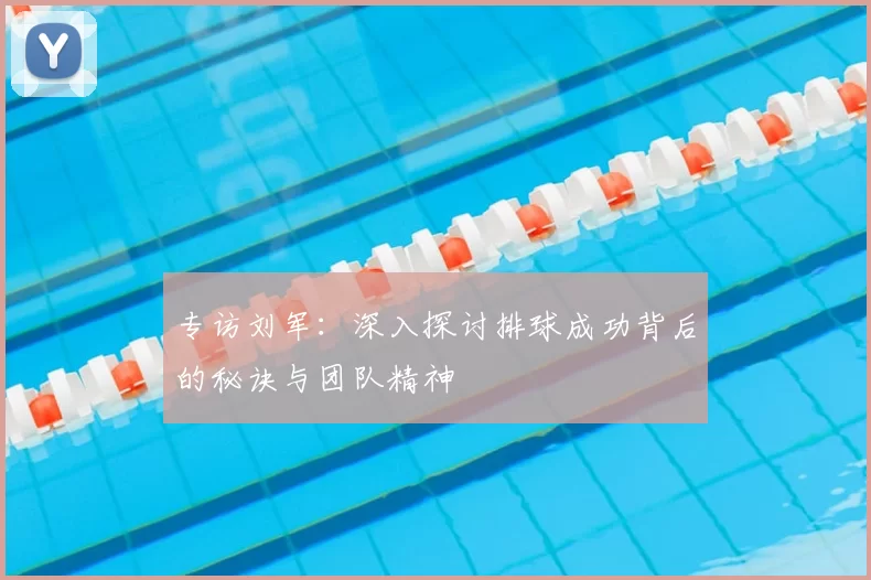 专访刘军:深入探讨排球成功背后的秘诀与团队精神