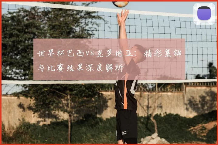 世界杯巴西vs克罗地亚:精彩集锦与比赛结果深度解析