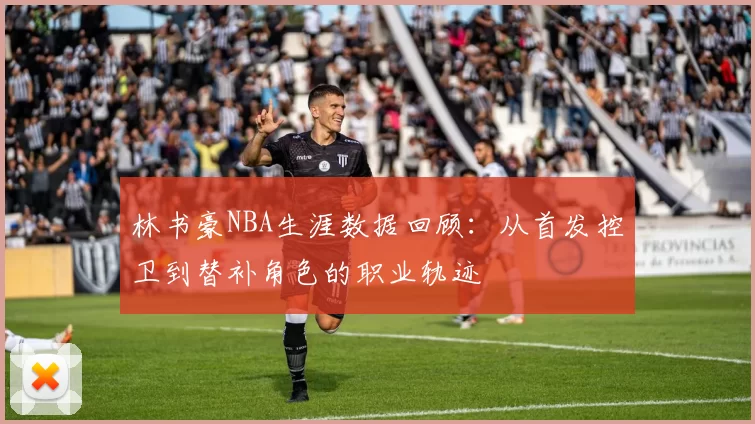 林书豪NBA生涯数据回顾：从首发控卫到替补角色的职业轨迹