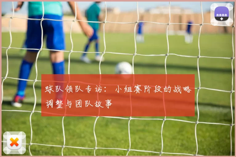 球队领队专访:小组赛阶段的战略调整与团队故事