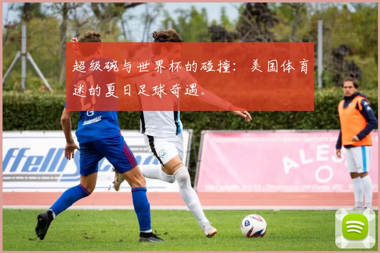 超级碗与世界杯的碰撞：美国体育迷的夏日足球奇遇。