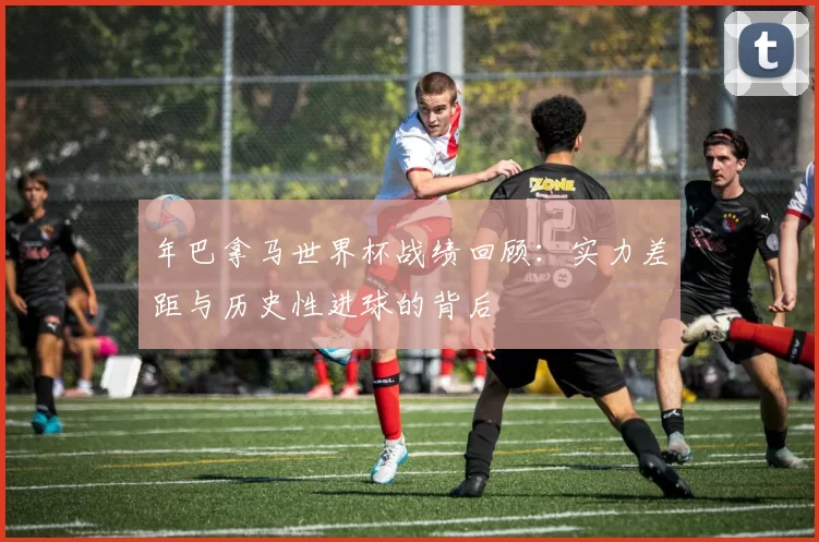 年巴拿马世界杯战绩回顾：实力差距与历史性进球的背后