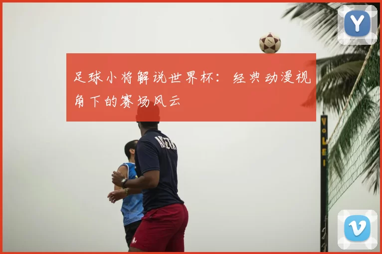 足球小将解说世界杯:经典动漫视角下的赛场风云