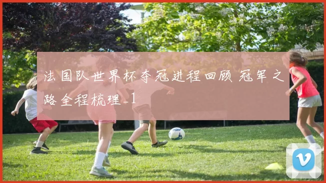 法国队世界杯夺冠进程回顾 冠军之路全程梳理_1