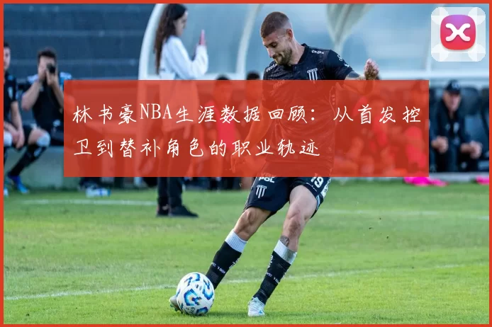 林书豪NBA生涯数据回顾：从首发控卫到替补角色的职业轨迹