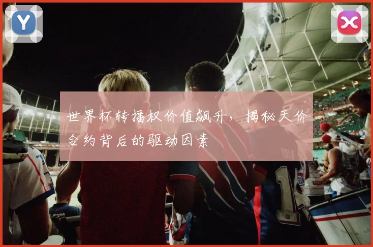 世界杯转播权价值飙升,揭秘天价合约背后的驱动因素