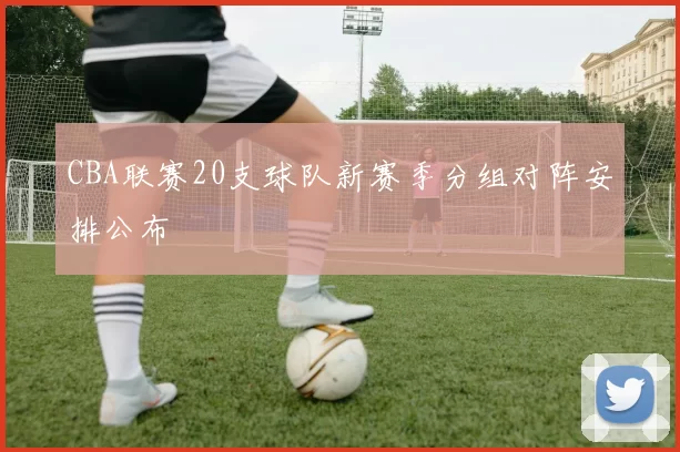 CBA联赛20支球队新赛季分组对阵安排公布