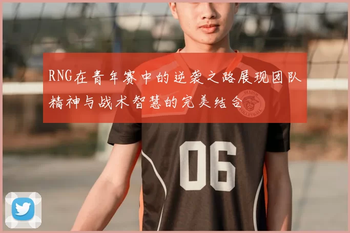 RNG在青年赛中的逆袭之路展现团队精神与战术智慧的完美结合