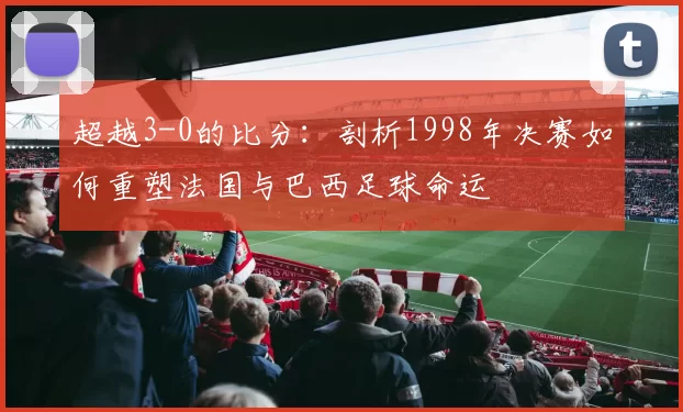 超越3-0的比分：剖析1998年决赛如何重塑法国与巴西足球命运