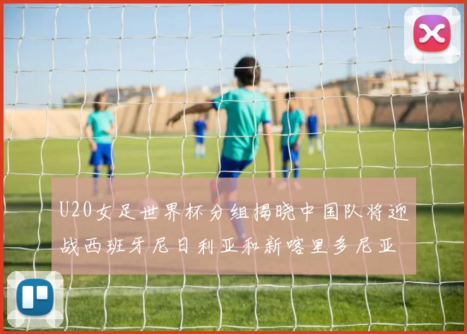 U20女足世界杯分组揭晓中国队将迎战西班牙尼日利亚和新喀里多尼亚