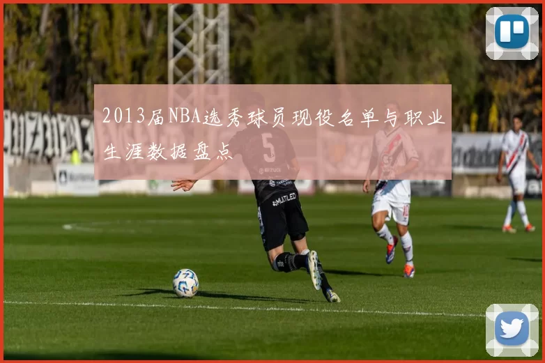 2013届NBA选秀球员现役名单与职业生涯数据盘点