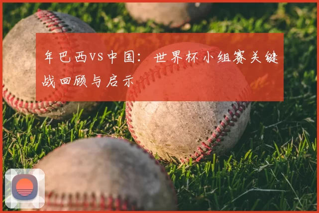 年巴西vs中国：世界杯小组赛关键战回顾与启示