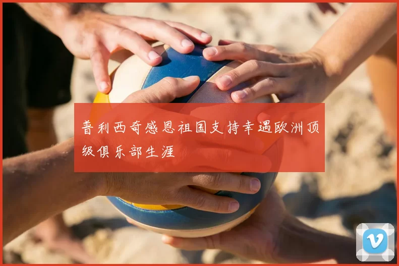 普利西奇感恩祖国支持幸遇欧洲顶级俱乐部生涯