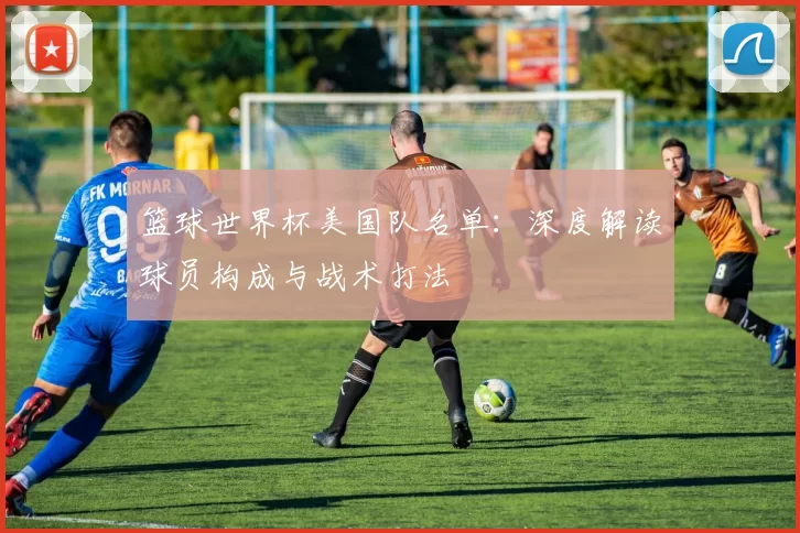 篮球世界杯美国队名单:深度解读球员构成与战术打法