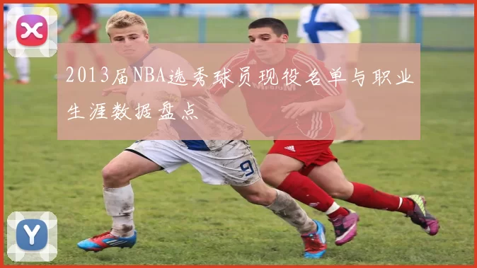 2013届NBA选秀球员现役名单与职业生涯数据盘点