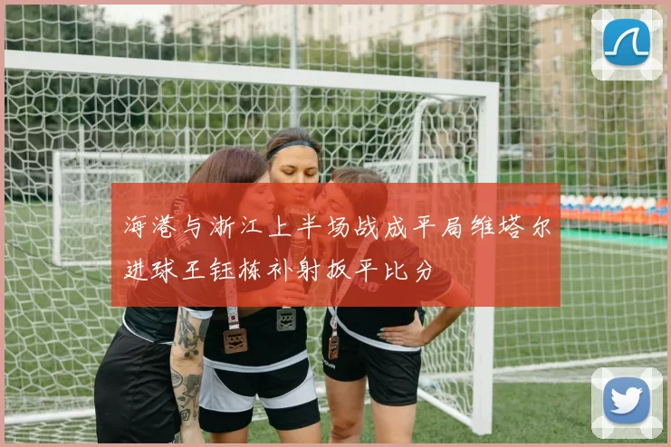 海港与浙江上半场战成平局维塔尔进球王钰栋补射扳平比分