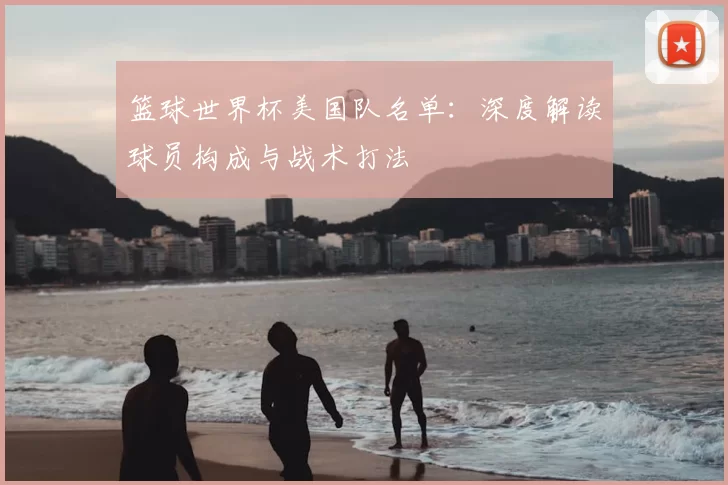 篮球世界杯美国队名单：深度解读球员构成与战术打法