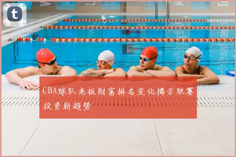 CBA球队老板财富排名变化揭示联赛投资新趋势