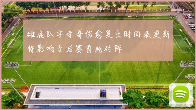 雄鹿队字母哥伤愈复出时间表更新将影响季后赛首轮对阵