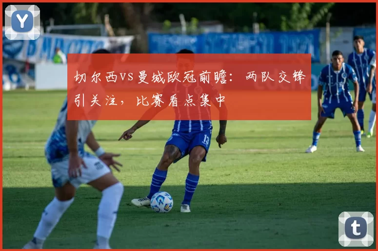 切尔西vs曼城欧冠前瞻:两队交锋引关注,比赛看点集中
