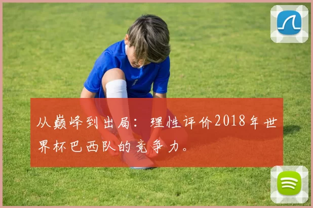 从巅峰到出局:理性评价2018年世界杯巴西队的竞争力。