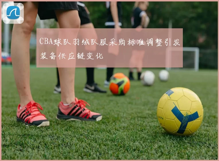 CBA球队羽绒队服采购标准调整引发装备供应链变化