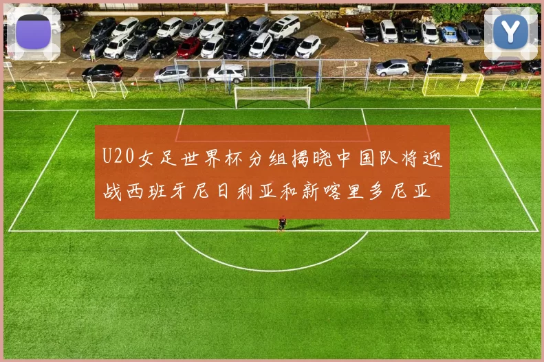 U20女足世界杯分组揭晓中国队将迎战西班牙尼日利亚和新喀里多尼亚