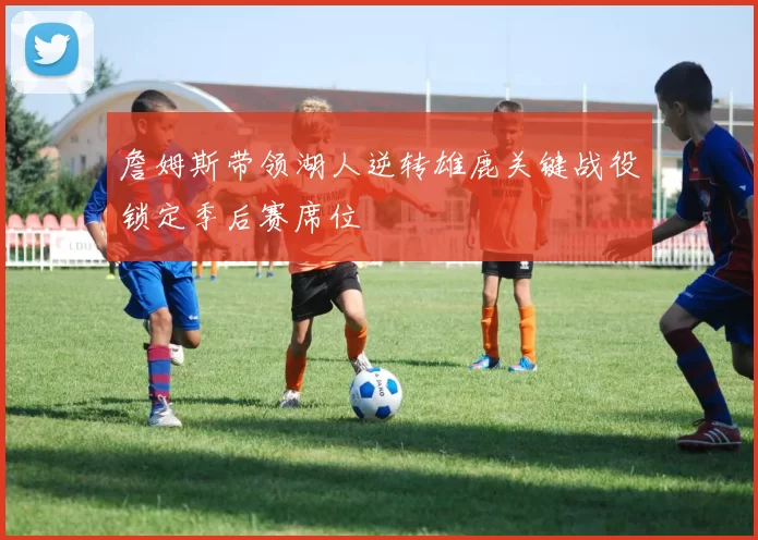 詹姆斯带领湖人逆转雄鹿关键战役锁定季后赛席位