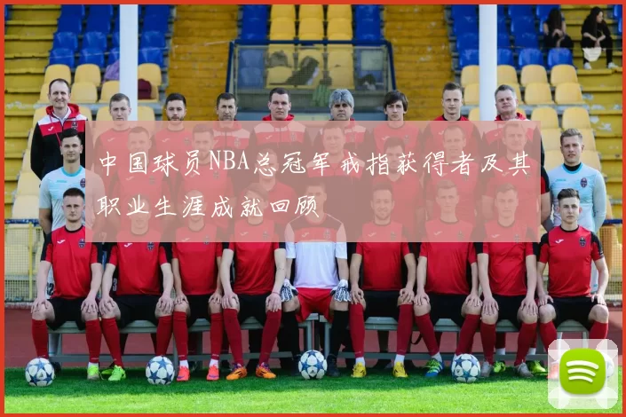 中国球员NBA总冠军戒指获得者及其职业生涯成就回顾