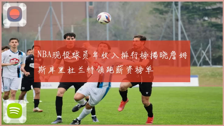 NBA现役球员年收入排行榜揭晓詹姆斯库里杜兰特领跑薪资榜单