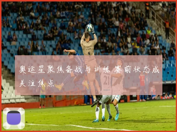 奥运星聚焦备战与训练 赛前状态成关注焦点