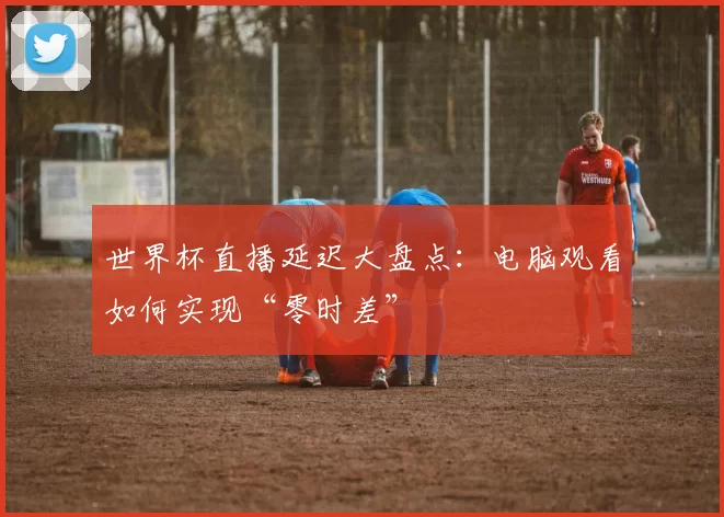 世界杯直播延迟大盘点:电脑观看如何实现“零时差”