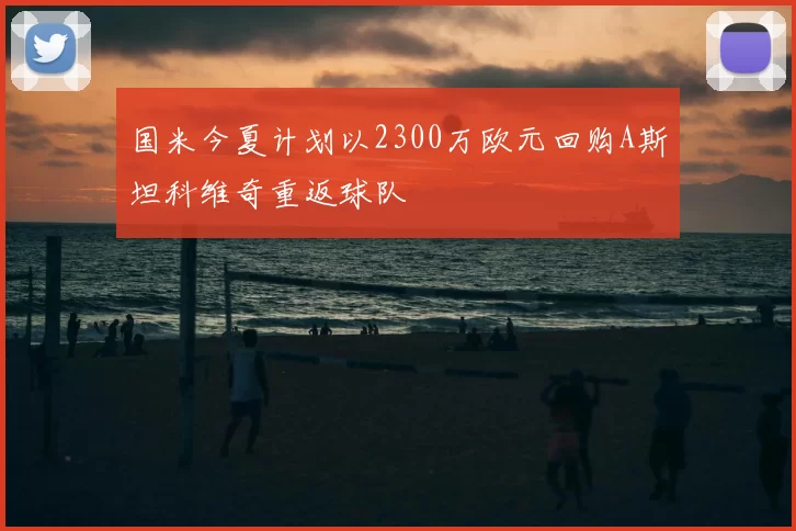 国米今夏计划以2300万欧元回购A斯坦科维奇重返球队