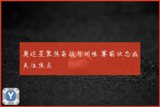 奥运星聚焦备战与训练 赛前状态成关注焦点