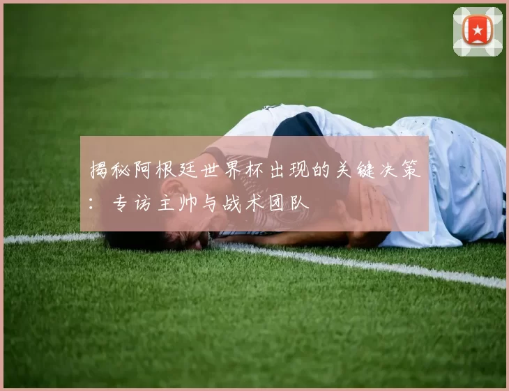 揭秘阿根廷世界杯出现的关键决策:专访主帅与战术团队