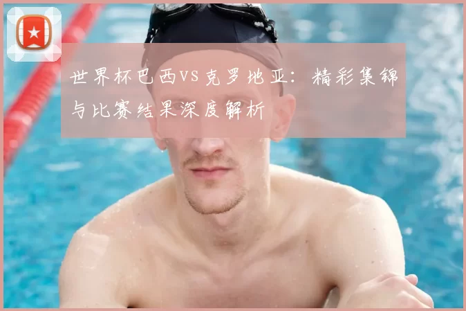 世界杯巴西vs克罗地亚:精彩集锦与比赛结果深度解析
