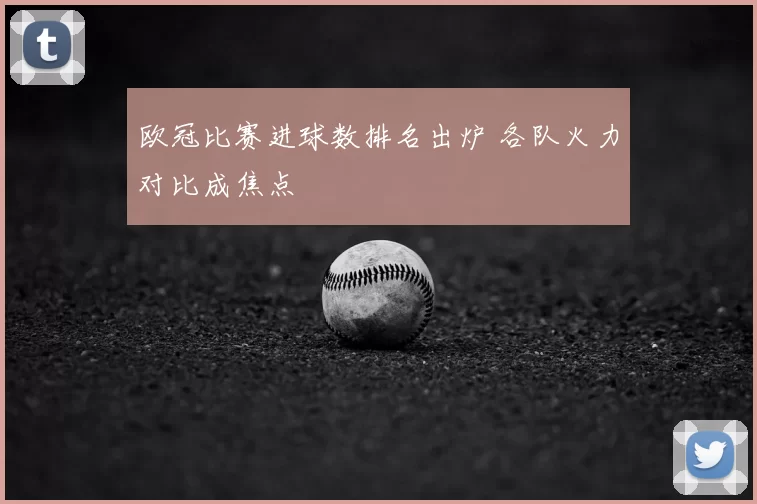 欧冠比赛进球数排名出炉 各队火力对比成焦点