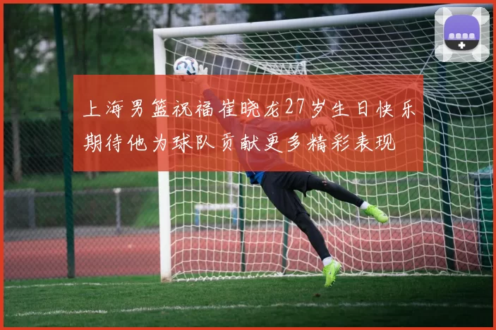 上海男篮祝福崔晓龙27岁生日快乐期待他为球队贡献更多精彩表现