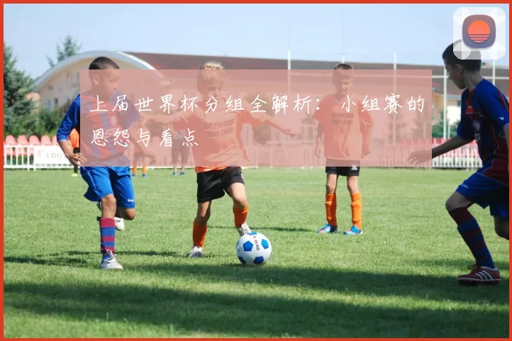 上届世界杯分组全解析：小组赛的恩怨与看点