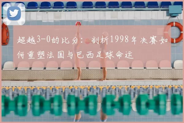 超越3-0的比分：剖析1998年决赛如何重塑法国与巴西足球命运