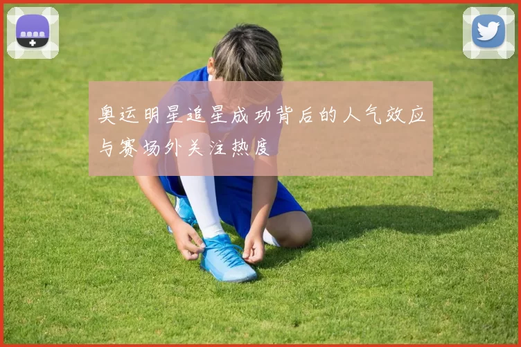 奥运明星追星成功背后的人气效应与赛场外关注热度