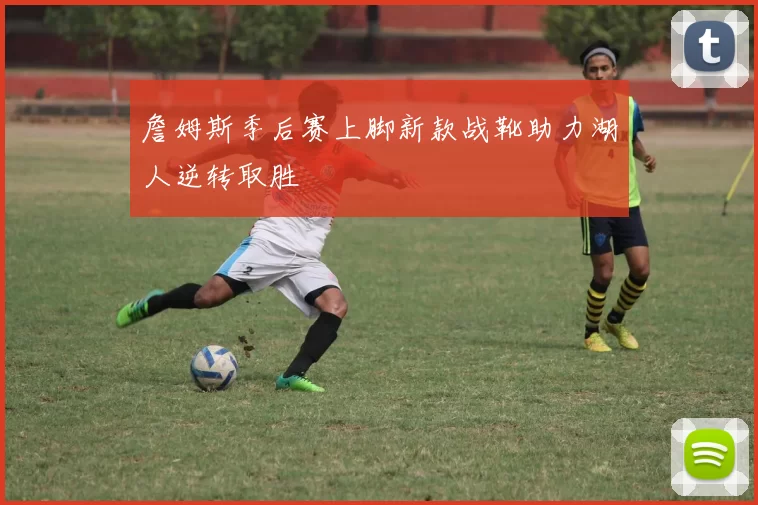 詹姆斯季后赛上脚新款战靴助力湖人逆转取胜