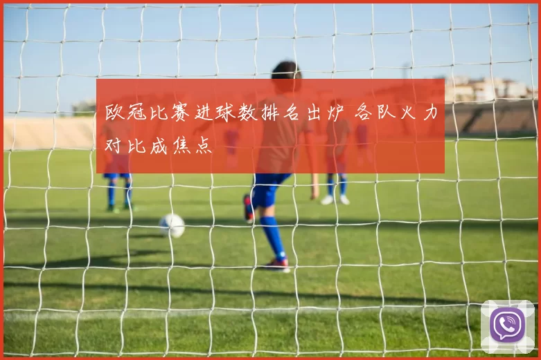 欧冠比赛进球数排名出炉 各队火力对比成焦点
