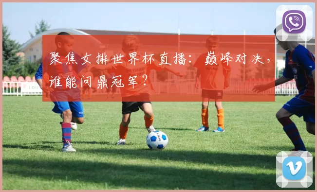 聚焦女排世界杯直播:巅峰对决,谁能问鼎冠军?