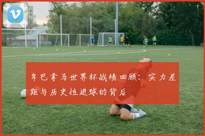 年巴拿马世界杯战绩回顾：实力差距与历史性进球的背后