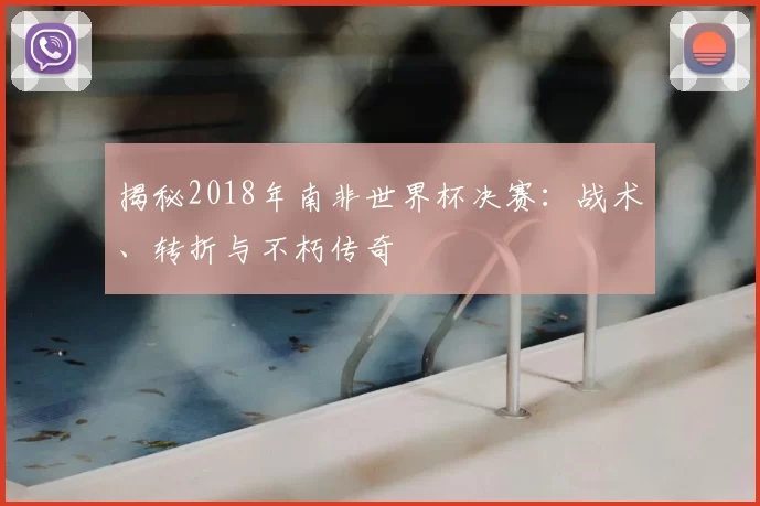 揭秘2018年南非世界杯决赛：战术、转折与不朽传奇